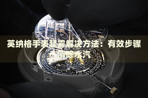 英納格手表起霧解決方法：有效步驟消除水汽