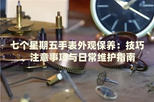 七個星期五手表外觀保養(yǎng)：技巧、注意事項與日常維護指南