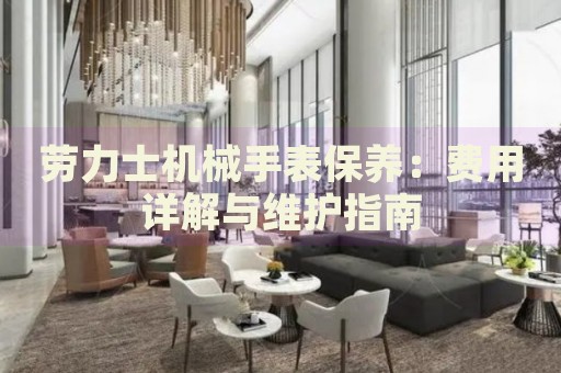勞力士機(jī)械手表保養(yǎng)：費(fèi)用詳解與維護(hù)指南
