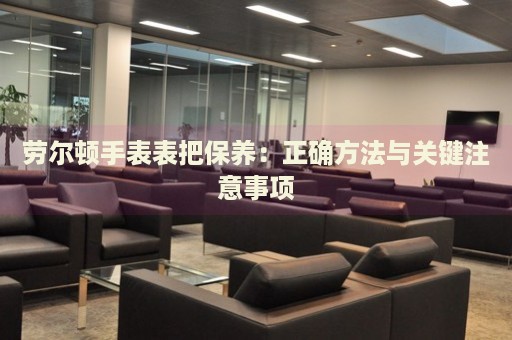 勞爾頓手表表把保養(yǎng)：正確方法與關(guān)鍵注意事項(xiàng)