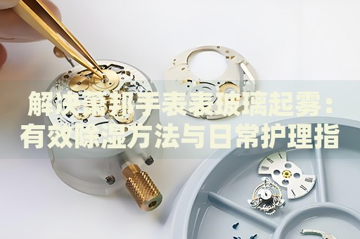 解決蕭邦手表表玻璃起霧：有效除濕方法與日常護(hù)理指南