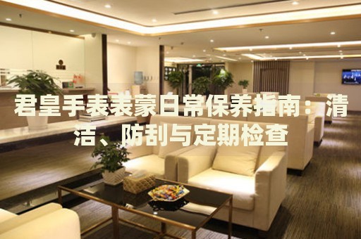 君皇手表表蒙日常保養(yǎng)指南：清潔、防刮與定期檢查