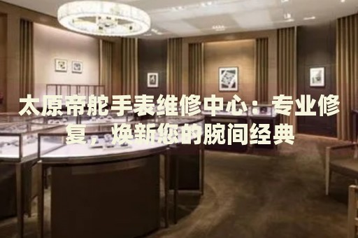 太原帝舵手表維修中心：專業(yè)修復，煥新您的腕間經(jīng)典