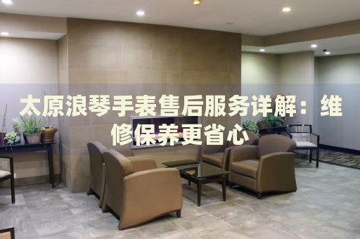 太原浪琴手表售后服務詳解：維修保養(yǎng)更省心