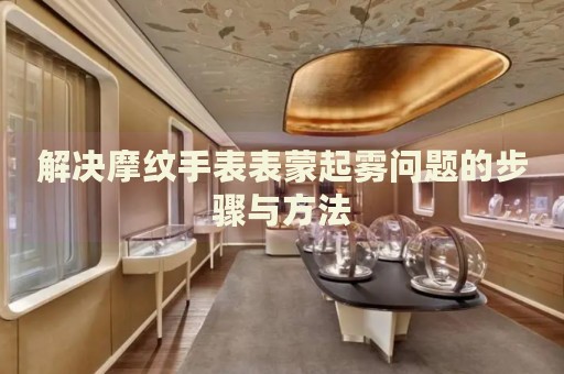 解決摩紋手表表蒙起霧問題的步驟與方法