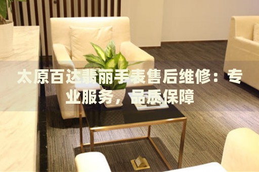 太原百達(dá)翡麗手表售后維修：專業(yè)服務(wù)，品質(zhì)保障