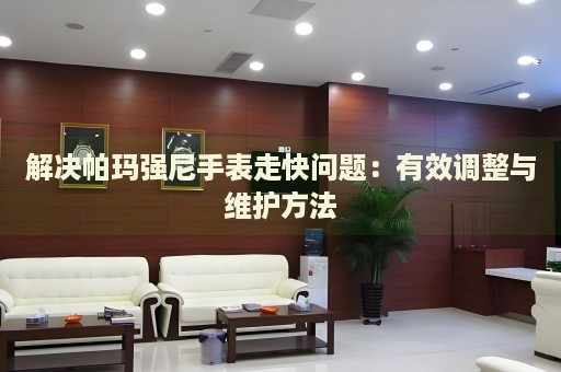 解決帕瑪強尼手表走快問題：有效調(diào)整與維護方法