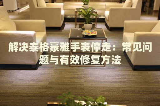 解決泰格豪雅手表停走：常見問題與有效修復(fù)方法