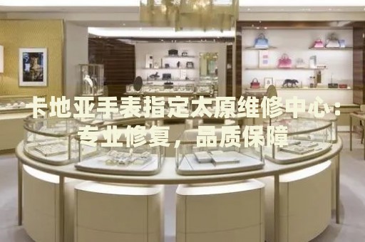 卡地亞手表指定太原維修中心：專業(yè)修復(fù)，品質(zhì)保障