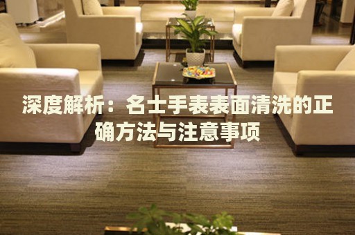 深度解析：名士手表表面清洗的正確方法與注意事項