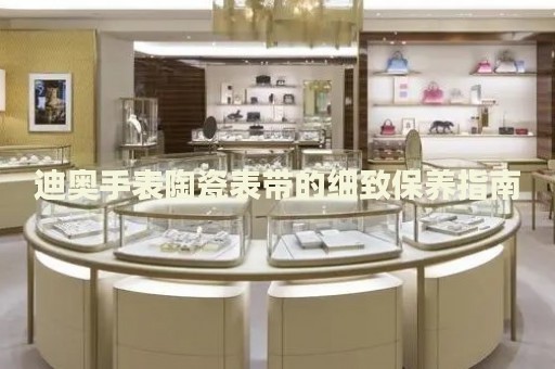 迪奧手表陶瓷表帶的細(xì)致保養(yǎng)指南