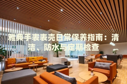 雅典手表表殼日常保養(yǎng)指南：清潔、防水與定期檢查