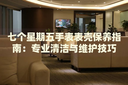 七個(gè)星期五手表表殼保養(yǎng)指南：專業(yè)清潔與維護(hù)技巧