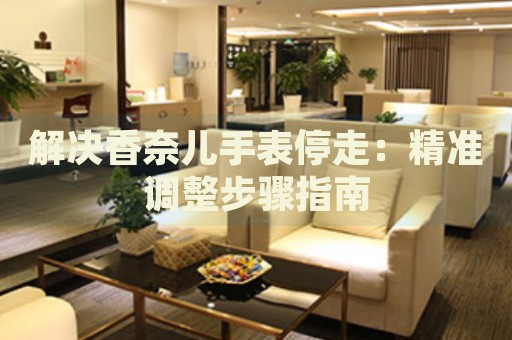解決香奈兒手表停走：精準(zhǔn)調(diào)整步驟指南