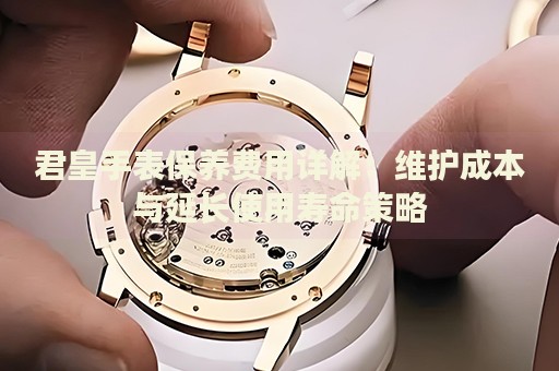 君皇手表保養(yǎng)費(fèi)用詳解：維護(hù)成本與延長使用壽命策略