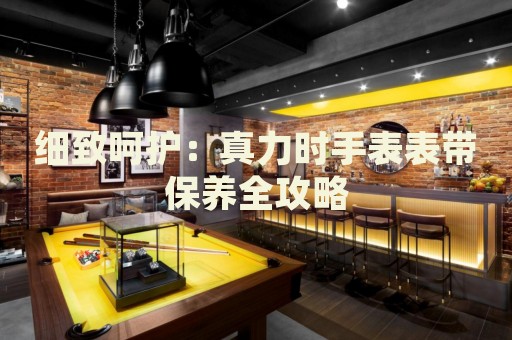 細(xì)致呵護(hù)：真力時(shí)手表表帶保養(yǎng)全攻略