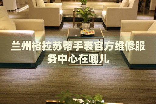 蘭州格拉蘇蒂手表官方維修服務(wù)中心在哪兒
