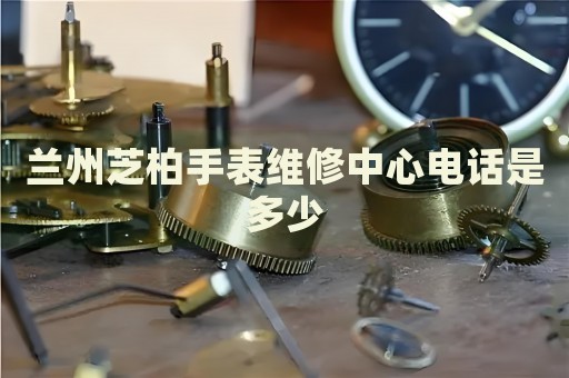 蘭州芝柏手表維修中心電話是多少