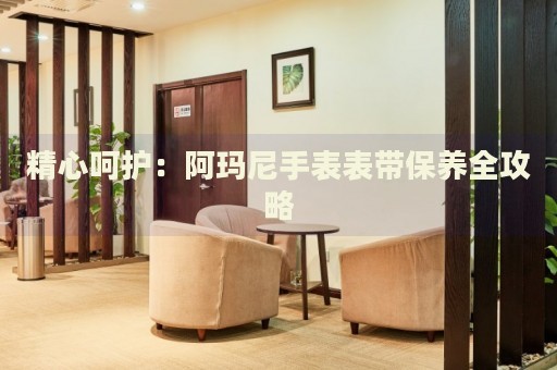 精心呵護：阿瑪尼手表表帶保養(yǎng)全攻略