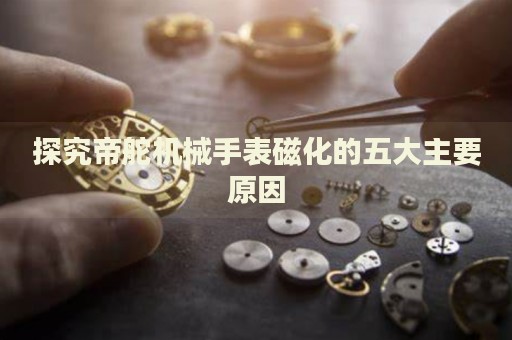 探究帝舵機械手表磁化的五大主要原因