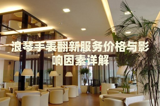 浪琴手表翻新服務(wù)價(jià)格與影響因素詳解