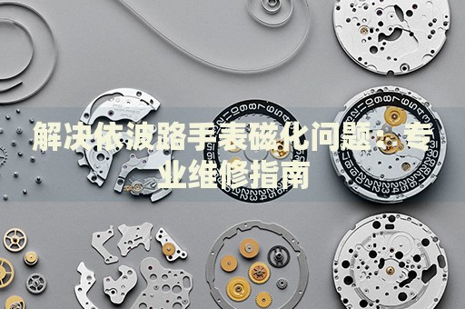 解決依波路手表磁化問題：專業(yè)維修指南
