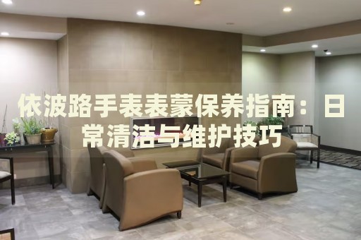 依波路手表表蒙保養(yǎng)指南：日常清潔與維護(hù)技巧
