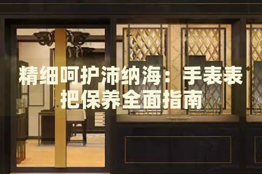 精細呵護沛納海：手表表把保養(yǎng)全面指南