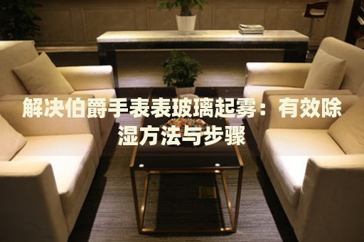 解決伯爵手表表玻璃起霧：有效除濕方法與步驟