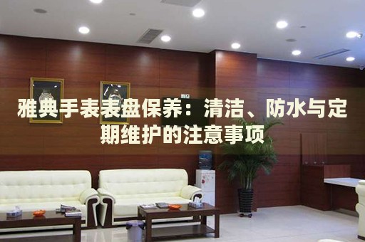 雅典手表表盤保養(yǎng)：清潔、防水與定期維護的注意事項