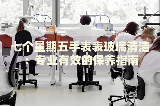 七個(gè)星期五手表表玻璃清潔：專業(yè)有效的保養(yǎng)指南
