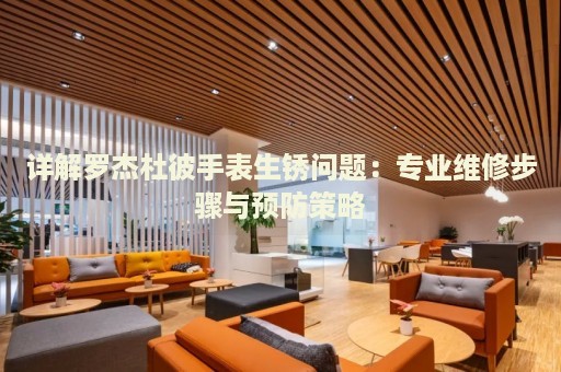詳解羅杰杜彼手表生銹問題：專業(yè)維修步驟與預(yù)防策略