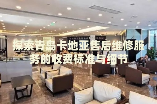 探索青島卡地亞售后維修服務(wù)的收費(fèi)標(biāo)準(zhǔn)與細(xì)節(jié)