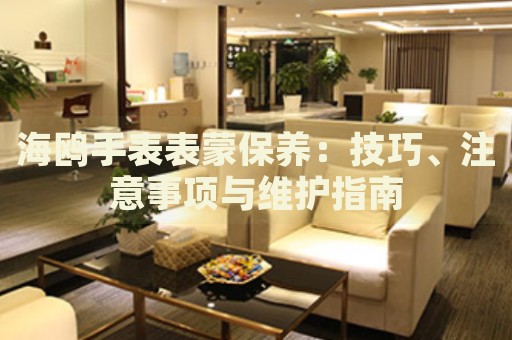 海鷗手表表蒙保養(yǎng)：技巧、注意事項(xiàng)與維護(hù)指南