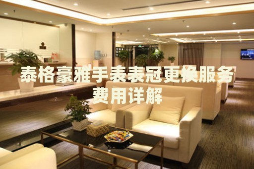 泰格豪雅手表表冠更換服務(wù)費(fèi)用詳解