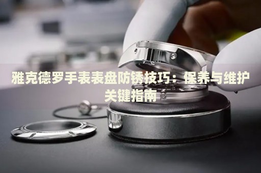 雅克德羅手表表盤防銹技巧：保養(yǎng)與維護(hù)關(guān)鍵指南