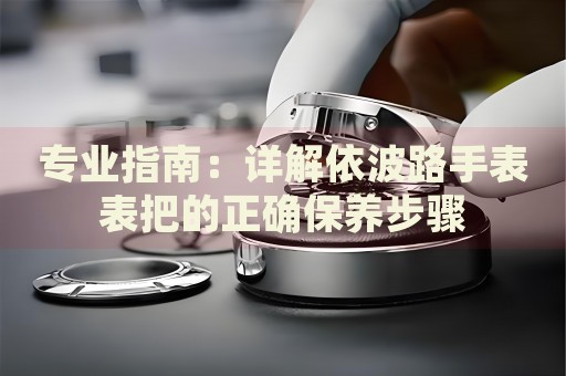 專業(yè)指南：詳解依波路手表表把的正確保養(yǎng)步驟