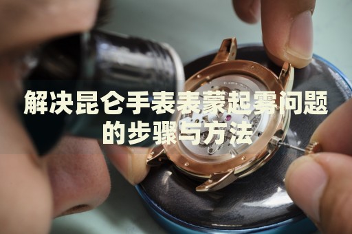 解決昆侖手表表蒙起霧問(wèn)題的步驟與方法