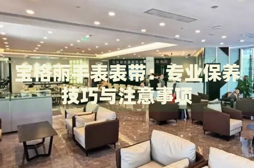 寶格麗手表表帶：專業(yè)保養(yǎng)技巧與注意事項(xiàng)