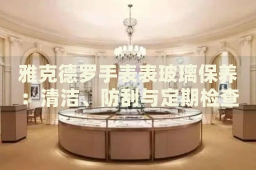 雅克德羅手表表玻璃保養(yǎng)：清潔、防刮與定期檢查的全面指南