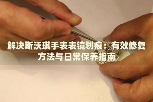解決斯沃琪手表表鏡劃痕：有效修復(fù)方法與日常保養(yǎng)指南