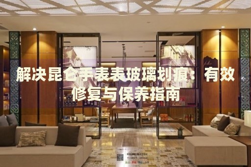 解決昆侖手表表玻璃劃痕：有效修復(fù)與保養(yǎng)指南