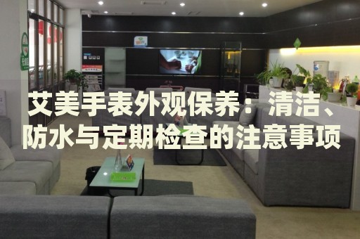 艾美手表外觀保養(yǎng)：清潔、防水與定期檢查的注意事項(xiàng)