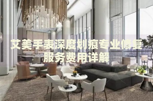 艾美手表深度劃痕專業(yè)修復(fù)服務(wù)費(fèi)用詳解