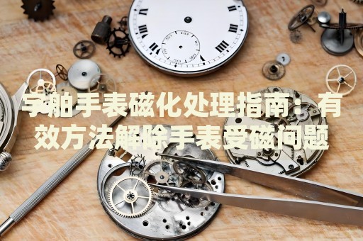 宇舶手表磁化處理指南：有效方法解除手表受磁問題