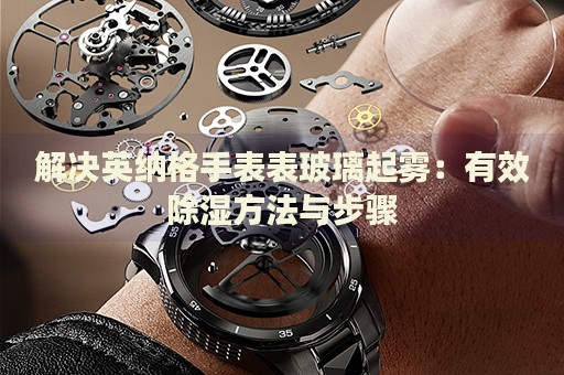 解決英納格手表表玻璃起霧：有效除濕方法與步驟