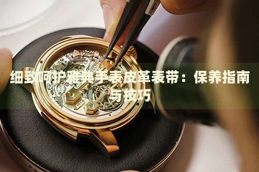 細致呵護雅典手表皮革表帶：保養(yǎng)指南與技巧