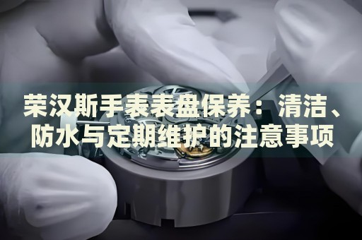 榮漢斯手表表盤保養(yǎng)：清潔、防水與定期維護的注意事項