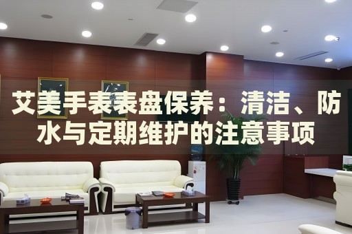 艾美手表表盤保養(yǎng)：清潔、防水與定期維護(hù)的注意事項(xiàng)
