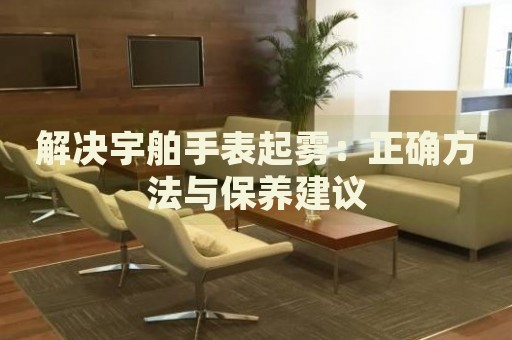 解決宇舶手表起霧：正確方法與保養(yǎng)建議